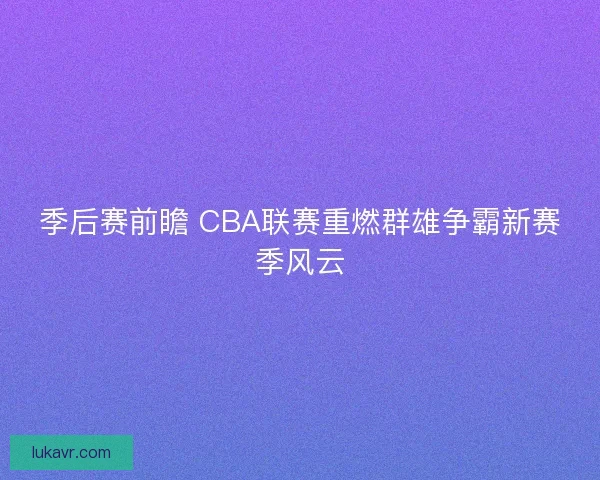 季后赛前瞻 CBA联赛重燃群雄争霸新赛季风云 季后赛前瞻 CBA联赛重燃群雄争霸新赛季风云