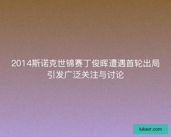 2014斯诺克世锦赛丁俊晖遭遇首轮出局引发广泛关注与讨论