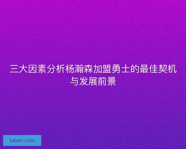 三大因素分析杨瀚森加盟勇士的最佳契机与发展前景