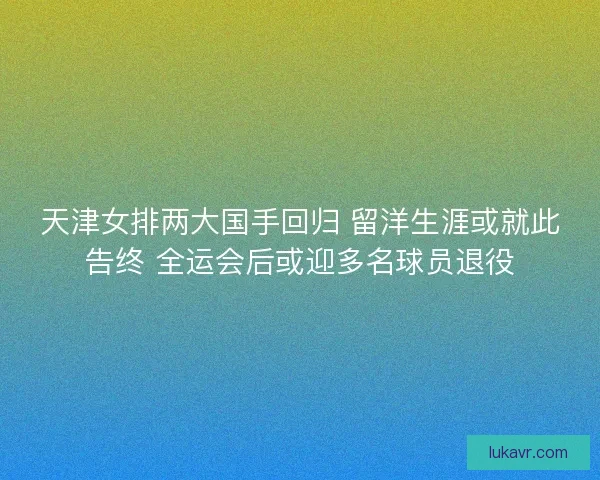 天津女排两大国手回归 留洋生涯或就此告终 全运会后或迎多名球员退役