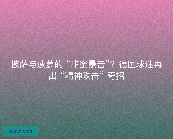 披萨与菠萝的 “甜蜜暴击”？德国球迷再出 “精神攻击” 奇招