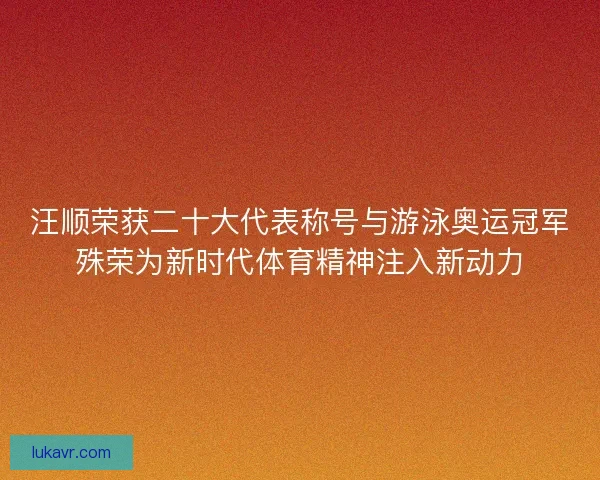 汪顺荣获二十大代表称号与游泳奥运冠军殊荣为新时代体育精神注入新动力
