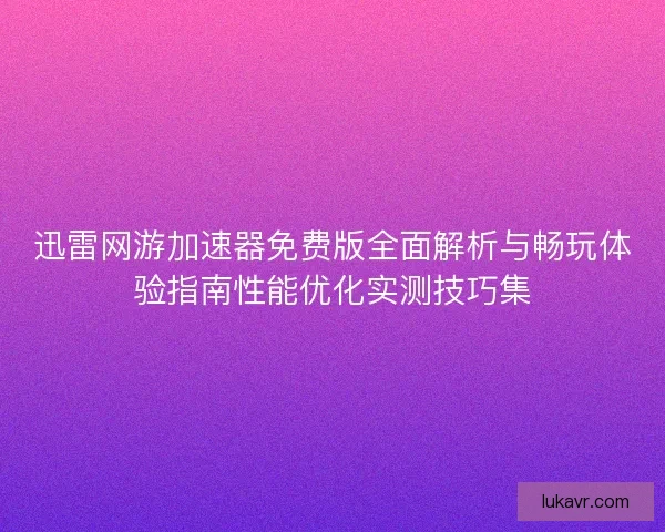 迅雷网游加速器免费版全面解析与畅玩体验指南性能优化实测技巧集