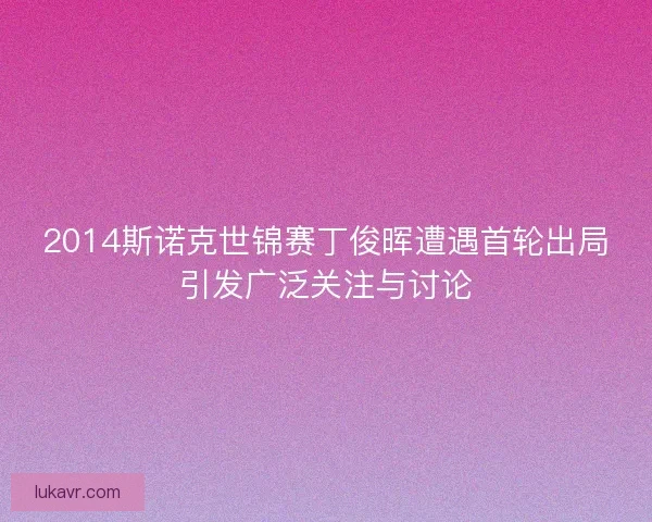 2014斯诺克世锦赛丁俊晖遭遇首轮出局引发广泛关注与讨论 2014斯诺克世锦赛丁俊晖遭遇首轮出局引发广泛关注与讨论