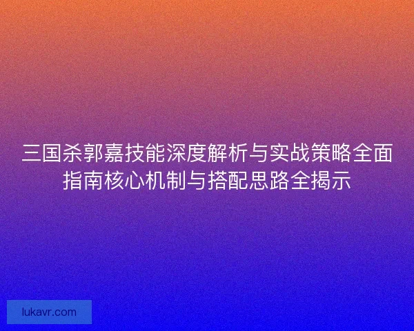 三国杀郭嘉技能深度解析与实战策略全面指南核心机制与搭配思路全揭示